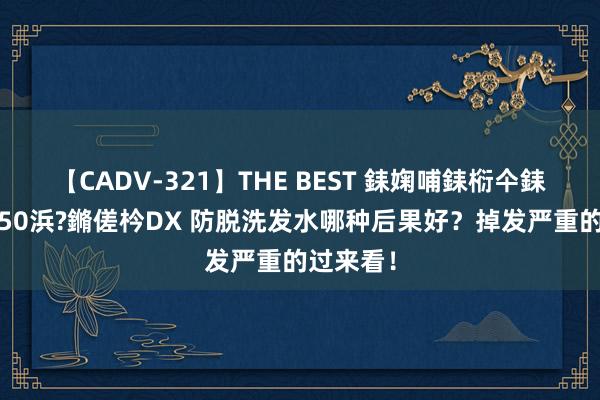 【CADV-321】THE BEST 銇婅哺銇椼仐銇俱仚銆?50浜?鏅傞枔DX 防脱洗发水哪种后果好？掉发严重的过来看！