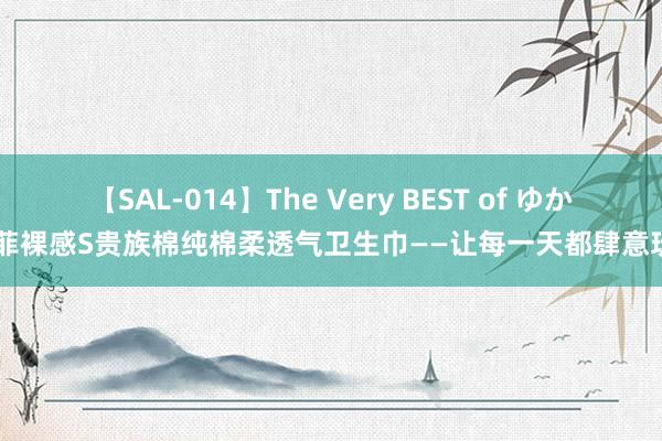 【SAL-014】The Very BEST of ゆか 苏菲裸感S贵族棉纯棉柔透气卫生巾——让每一天都肆意玩忽