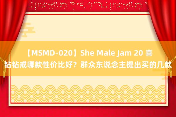 【MSMD-020】She Male Jam 20 喜钻钻戒哪款性价比好？群众东说念主提出买的几款