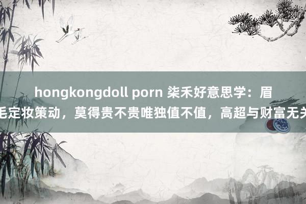 hongkongdoll porn 柒禾好意思学：眉毛定妆策动，莫得贵不贵唯独值不值，高超与财富无关