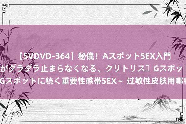 【SVDVD-364】秘儀！AスポットSEX入門 ～刺激した瞬間から愛液がダラダラ止まらなくなる、クリトリス・Gスポットに続く重要性感帯SEX～ 过敏性皮肤用哪种爽肤水比拟好？