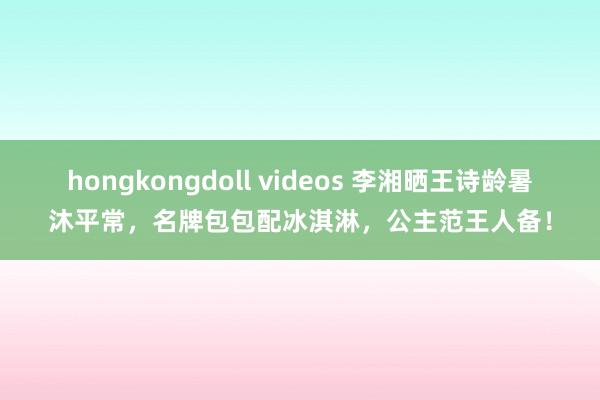 hongkongdoll videos 李湘晒王诗龄暑沐平常，名牌包包配冰淇淋，公主范王人备！