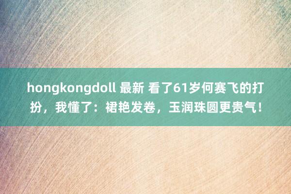 hongkongdoll 最新 看了61岁何赛飞的打扮，我懂了：裙艳发卷，玉润珠圆更贵气！