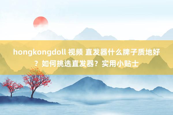 hongkongdoll 视频 直发器什么牌子质地好？如何挑选直发器？实用小贴士