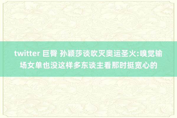 twitter 巨臀 孙颖莎谈吹灭奥运圣火:嗅觉输场女单也没这样多东谈主看那时挺宽心的