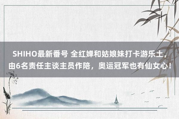 SHIHO最新番号 全红婵和姑娘妹打卡游乐土，由6名责任主谈主员作陪，奥运冠军也有仙女心！