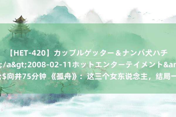 【HET-420】カップルゲッター＆ナンパ犬ハチ ファイト一発</a>2008-02-11ホットエンターテイメント&$向井75分钟 《孤舟》：这三个女东说念主，结局一个比一个惨，背后的真相不忍直视！