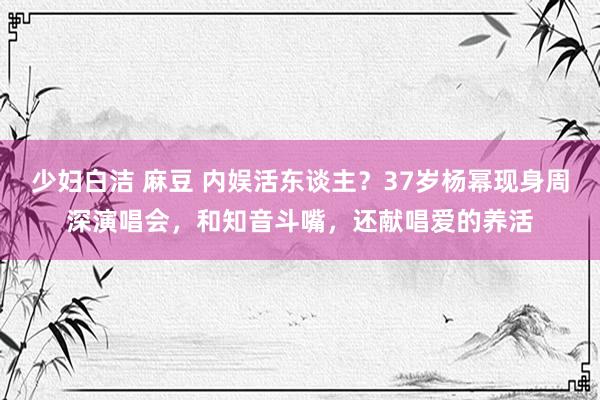 少妇白洁 麻豆 内娱活东谈主？37岁杨幂现身周深演唱会，和知音斗嘴，还献唱爱的养活