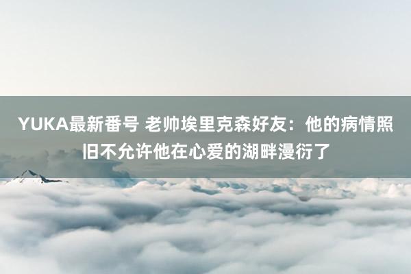 YUKA最新番号 老帅埃里克森好友：他的病情照旧不允许他在心爱的湖畔漫衍了