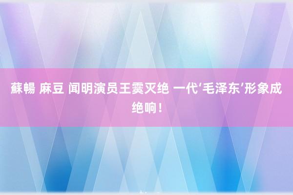 蘇暢 麻豆 闻明演员王霙灭绝 一代‘毛泽东’形象成绝响！