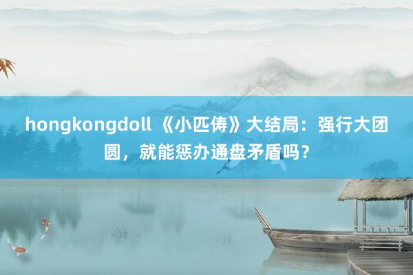 hongkongdoll 《小匹俦》大结局：强行大团圆，就能惩办通盘矛盾吗？