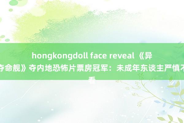 hongkongdoll face reveal 《异形：夺命舰》夺内地恐怖片票房冠军：未成年东谈主严慎不雅看