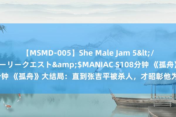 【MSMD-005】She Male Jam 5</a>2008-08-04グローリークエスト&$MANIAC S108分钟 《孤舟》大结局：直到张吉平被杀人，才昭彰他为何反水，帮顾易中