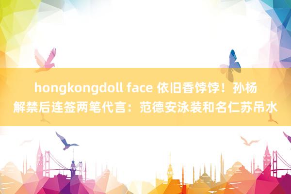 hongkongdoll face 依旧香饽饽！孙杨解禁后连签两笔代言：范德安泳装和名仁苏吊水