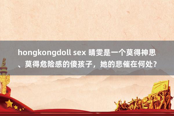 hongkongdoll sex 晴雯是一个莫得神思、莫得危险感的傻孩子，她的悲催在何处？