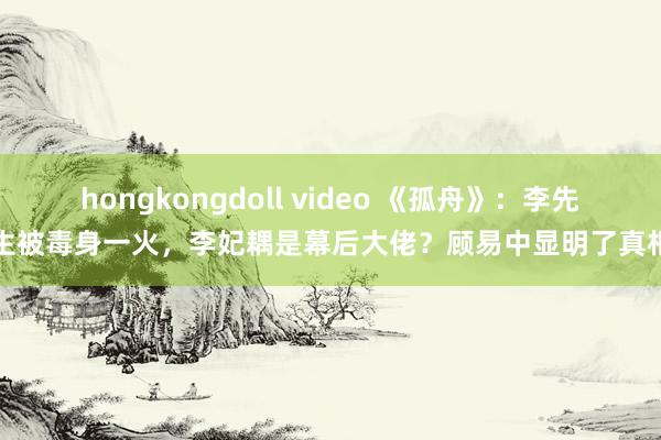 hongkongdoll video 《孤舟》：李先生被毒身一火，李妃耦是幕后大佬？顾易中显明了真相