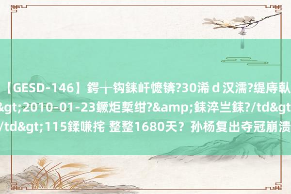 【GESD-146】鍔╁钩銇屽懡锛?30浠ｄ汉濡?缇庤倝銈傝笂銈?3浜?/a>2010-01-23鐝炬槧绀?&銇淬亗銇?/td>115鍒嗛挓 整整1680天？孙杨复出夺冠崩溃大哭！他太屈身了！