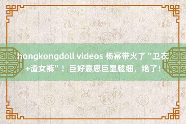 hongkongdoll videos 杨幂带火了“卫衣+渣女裤”！巨好意思巨显腿细，绝了！