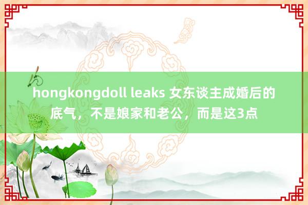 hongkongdoll leaks 女东谈主成婚后的底气，不是娘家和老公，而是这3点