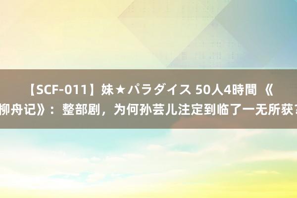 【SCF-011】妹★パラダイス 50人4時間 《柳舟记》：整部剧，为何孙芸儿注定到临了一无所获？