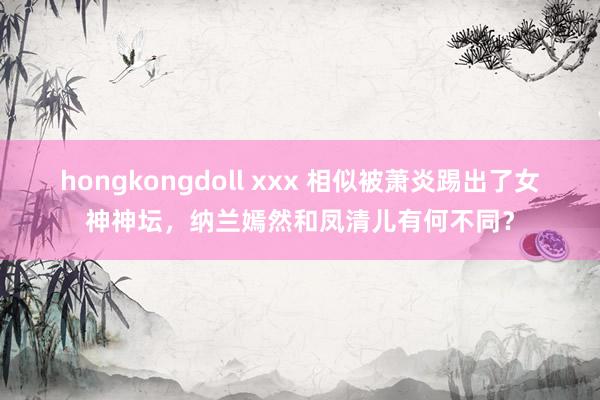 hongkongdoll xxx 相似被萧炎踢出了女神神坛，纳兰嫣然和凤清儿有何不同？