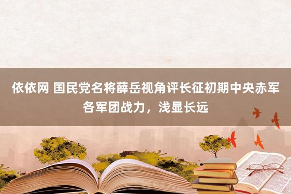 依依网 国民党名将薛岳视角评长征初期中央赤军各军团战力，浅显长远