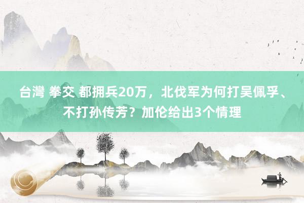 台灣 拳交 都拥兵20万，北伐军为何打吴佩孚、不打孙传芳？加伦给出3个情理