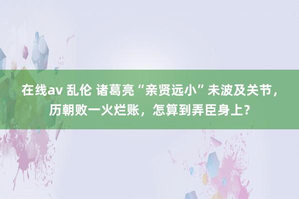 在线av 乱伦 诸葛亮“亲贤远小”未波及关节，历朝败一火烂账，怎算到弄臣身上？