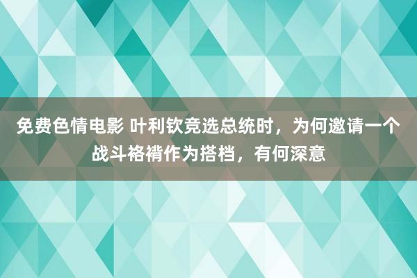 免费色情电影 叶利钦竞选总统时，为何邀请一个战斗袼褙作为搭档，有何深意