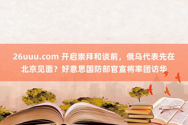 26uuu.com 开启崇拜和谈前，俄乌代表先在北京见面？好意思国防部官宣将率团访华