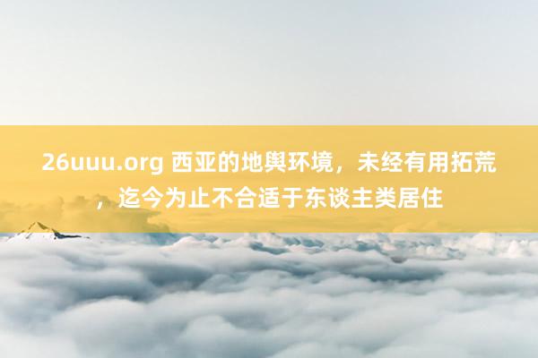 26uuu.org 西亚的地舆环境，未经有用拓荒，迄今为止不合适于东谈主类居住