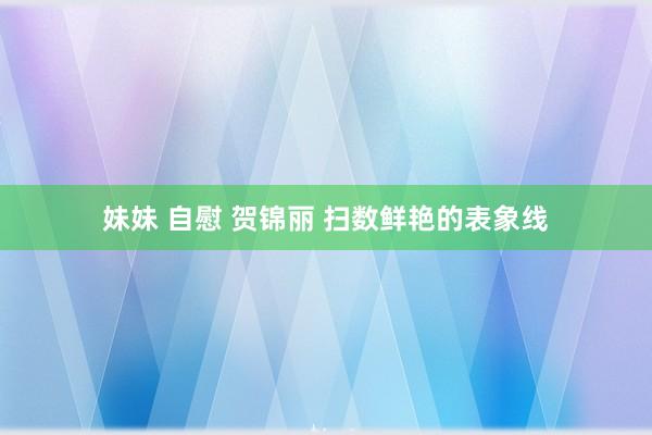 妹妹 自慰 贺锦丽 扫数鲜艳的表象线