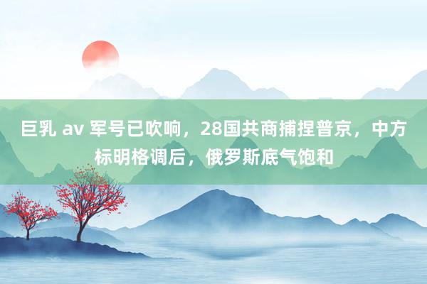 巨乳 av 军号已吹响，28国共商捕捏普京，中方标明格调后，俄罗斯底气饱和