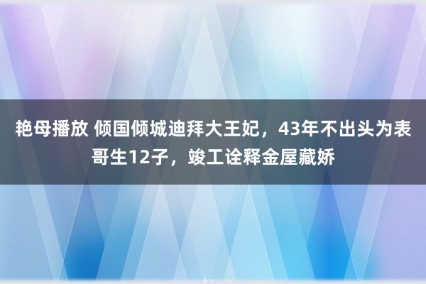 艳母播放 倾国倾城迪拜大王妃，43年不出头为表哥生12子，竣工诠释金屋藏娇