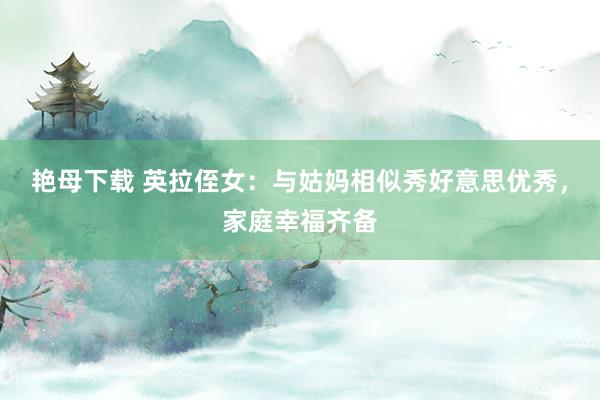 艳母下载 英拉侄女：与姑妈相似秀好意思优秀，家庭幸福齐备