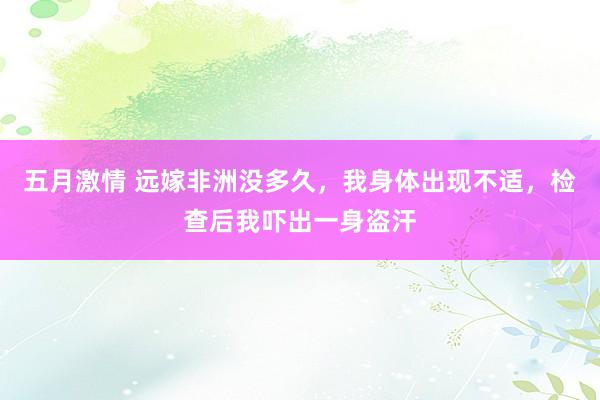 五月激情 远嫁非洲没多久，我身体出现不适，检查后我吓出一身盗汗