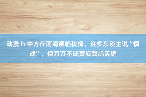 动漫 h 中方在南海濒临抉择，许多东谈主说“慎战”，但万万不成变成鷽鸠笑鹏