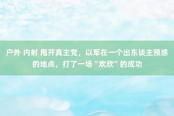 户外 内射 甩开真主党，以军在一个出东谈主预感的地点，打了一场“欢欣”的成功