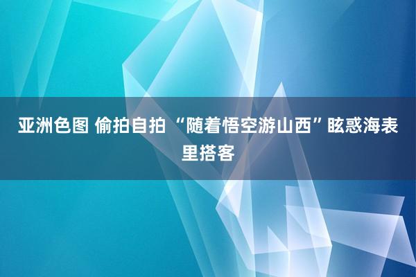 亚洲色图 偷拍自拍 “随着悟空游山西”眩惑海表里搭客