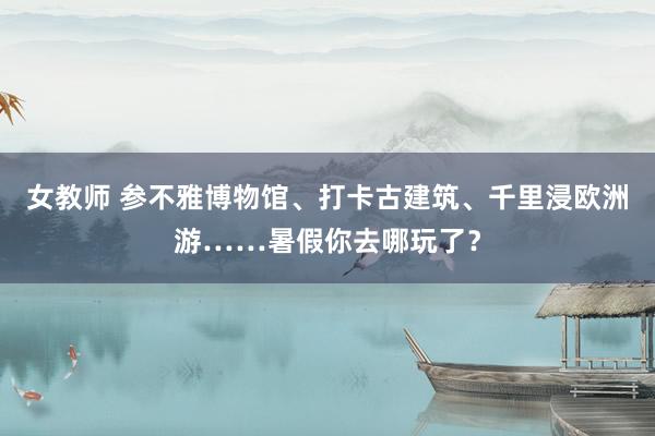 女教师 参不雅博物馆、打卡古建筑、千里浸欧洲游……暑假你去哪玩了？