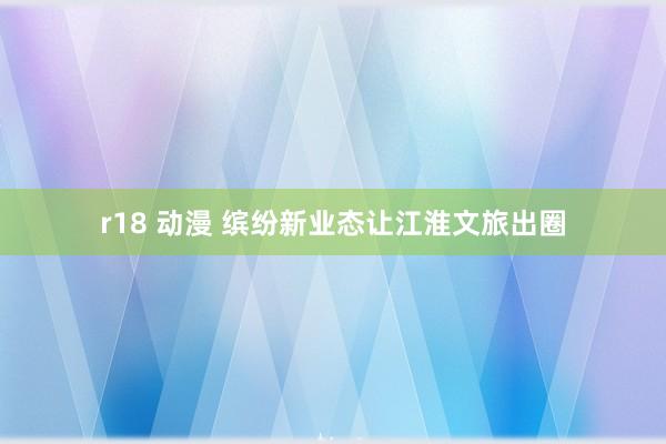 r18 动漫 缤纷新业态让江淮文旅出圈