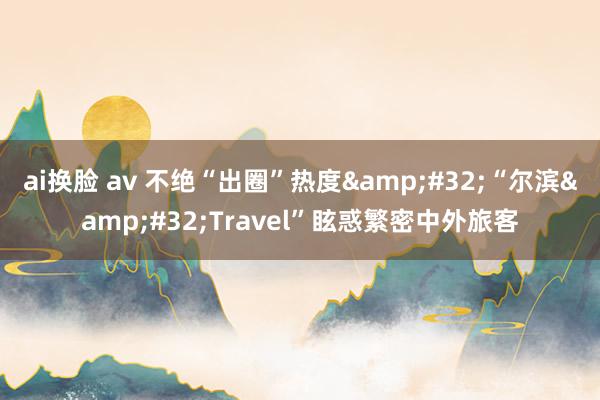 ai换脸 av 不绝“出圈”热度&#32;“尔滨&#32;Travel”眩惑繁密中外旅客