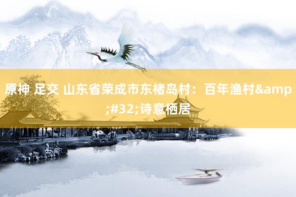 原神 足交 山东省荣成市东楮岛村：百年渔村&#32;诗意栖居