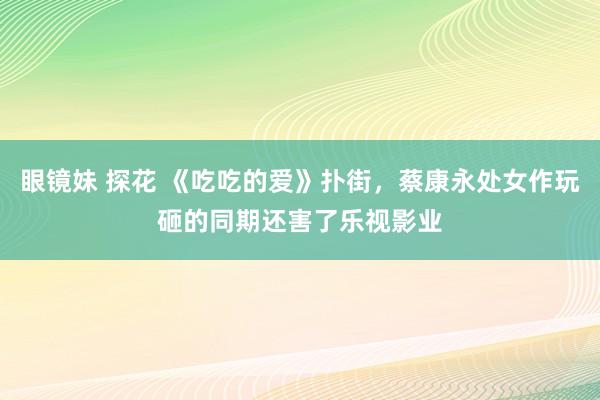 眼镜妹 探花 《吃吃的爱》扑街，蔡康永处女作玩砸的同期还害了乐视影业