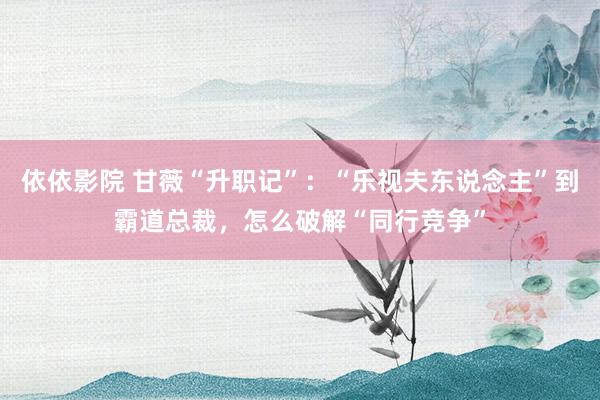 依依影院 甘薇“升职记”：“乐视夫东说念主”到霸道总裁，怎么破解“同行竞争”