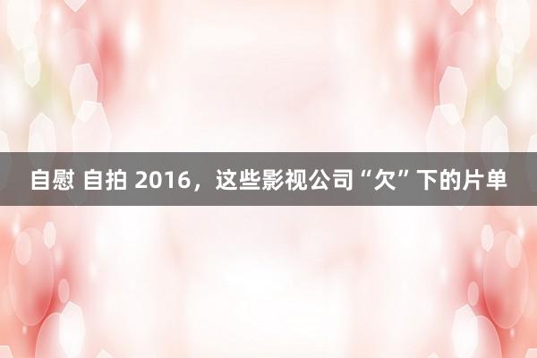 自慰 自拍 2016，这些影视公司“欠”下的片单