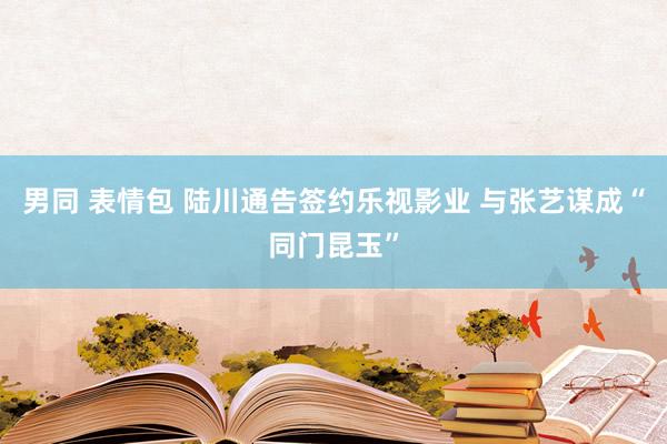 男同 表情包 陆川通告签约乐视影业 与张艺谋成“同门昆玉”