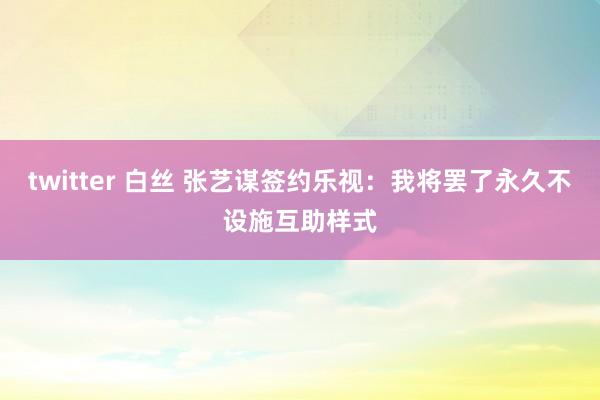 twitter 白丝 张艺谋签约乐视：我将罢了永久不设施互助样式