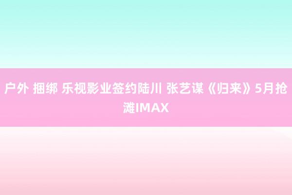 户外 捆绑 乐视影业签约陆川 张艺谋《归来》5月抢滩IMAX