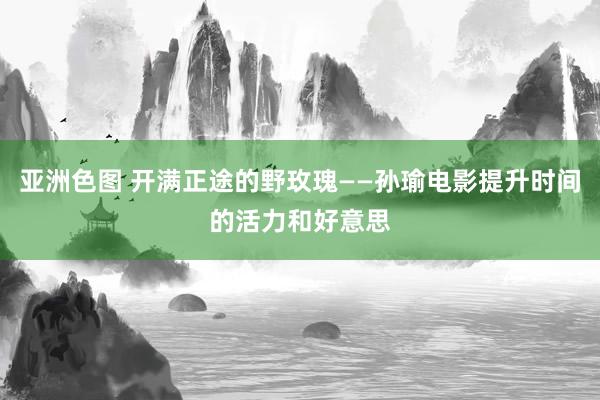 亚洲色图 开满正途的野玫瑰——孙瑜电影提升时间的活力和好意思